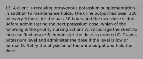 13. A client is receiving intravenous potassium supplementation in addition to maintenance fluids. The urine output has been 120 ml every 8 hours for the past 16 hours and the next dose is due. Before administering the next potassium dose, which of the following is the priority nursing action? A. Encourage the client to increase fluid intake B. Administer the dose as ordered C. Draw a potassium level and administer the dose if the level is low or normal D. Notify the physician of the urine output and hold the dose