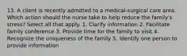 13. A client is recently admitted to a medical-surgical care area. Which action should the nurse take to help reduce the family's stress? Select all that apply. 1. Clarify information 2. Facilitate family conference 3. Provide time for the family to visit 4. Recognize the uniqueness of the family 5. Identify one person to provide information