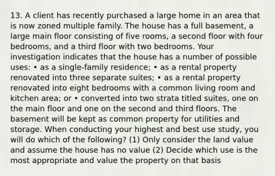 13. A client has recently purchased a large home in an area that is now zoned multiple family. The house has a full basement, a large main floor consisting of five rooms, a second floor with four bedrooms, and a third floor with two bedrooms. Your investigation indicates that the house has a number of possible uses: • as a single-family residence; • as a rental property renovated into three separate suites; • as a rental property renovated into eight bedrooms with a common living room and kitchen area; or • converted into two strata titled suites, one on the main floor and one on the second and third floors. The basement will be kept as common property for utilities and storage. When conducting your highest and best use study, you will do which of the following? (1) Only consider the land value and assume the house has no value (2) Decide which use is the most appropriate and value the property on that basis