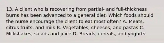 13. A client who is recovering from partial- and full-thickness burns has been advanced to a general diet. Which foods should the nurse encourage the client to eat most often? A. Meats, citrus fruits, and milk B. Vegetables, cheeses, and pastas C. Milkshakes, salads and juice D. Breads, cereals, and yogurts