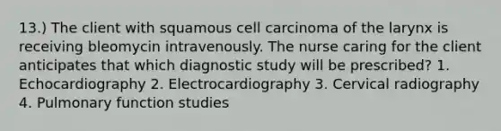 13.) The client with squamous cell carcinoma of the larynx is receiving bleomycin intravenously. The nurse caring for the client anticipates that which diagnostic study will be prescribed? 1. Echocardiography 2. Electrocardiography 3. Cervical radiography 4. Pulmonary function studies