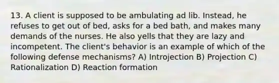 13. A client is supposed to be ambulating ad lib. Instead, he refuses to get out of bed, asks for a bed bath, and makes many demands of the nurses. He also yells that they are lazy and incompetent. The client's behavior is an example of which of the following defense mechanisms? A) Introjection B) Projection C) Rationalization D) Reaction formation