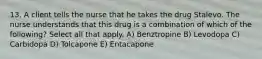 13. A client tells the nurse that he takes the drug Stalevo. The nurse understands that this drug is a combination of which of the following? Select all that apply. A) Benztropine B) Levodopa C) Carbidopa D) Tolcapone E) Entacapone