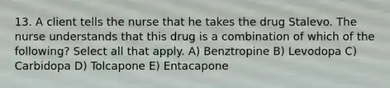 13. A client tells the nurse that he takes the drug Stalevo. The nurse understands that this drug is a combination of which of the following? Select all that apply. A) Benztropine B) Levodopa C) Carbidopa D) Tolcapone E) Entacapone