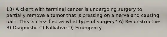 13) A client with terminal cancer is undergoing surgery to partially remove a tumor that is pressing on a nerve and causing pain. This is classified as what type of surgery? A) Reconstructive B) Diagnostic C) Palliative D) Emergency