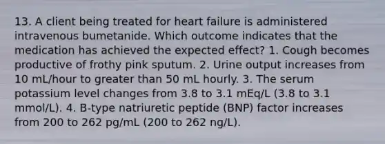 13. A client being treated for heart failure is administered intravenous bumetanide. Which outcome indicates that the medication has achieved the expected effect? 1. Cough becomes productive of frothy pink sputum. 2. Urine output increases from 10 mL/hour to greater than 50 mL hourly. 3. The serum potassium level changes from 3.8 to 3.1 mEq/L (3.8 to 3.1 mmol/L). 4. B-type natriuretic peptide (BNP) factor increases from 200 to 262 pg/mL (200 to 262 ng/L).