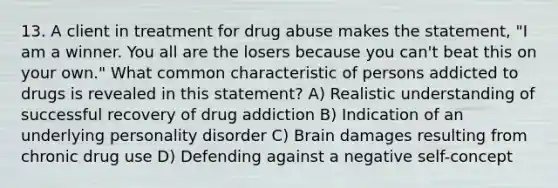 13. A client in treatment for drug abuse makes the statement, "I am a winner. You all are the losers because you can't beat this on your own." What common characteristic of persons addicted to drugs is revealed in this statement? A) Realistic understanding of successful recovery of drug addiction B) Indication of an underlying personality disorder C) Brain damages resulting from chronic drug use D) Defending against a negative self-concept