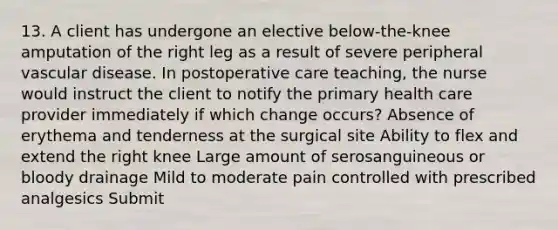 13. A client has undergone an elective below-the-knee amputation of the right leg as a result of severe peripheral vascular disease. In postoperative care teaching, the nurse would instruct the client to notify the primary health care provider immediately if which change occurs? Absence of erythema and tenderness at the surgical site Ability to flex and extend the right knee Large amount of serosanguineous or bloody drainage Mild to moderate pain controlled with prescribed analgesics Submit