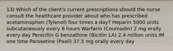 13) Which of the client's current prescriptions should the nurse consult the healthcare provider about who has prescribed acetaminophen (Tylenol) four times a day? Heparin 5000 units subcutaneously every 8 hours Warfarin (Coumadin) 2 mg orally every day Penicillin G benzathine (Bicillin LA) 2.4 million units IM one time Paroxetine (Paxil) 37.5 mg orally every day