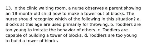 13. In the clinic waiting room, a nurse observes a parent showing an 18-month-old child how to make a tower out of blocks. The nurse should recognize which of the following in this situation? a. Blocks at this age are used primarily for throwing. b. Toddlers are too young to imitate the behavior of others. c. Toddlers are capable of building a tower of blocks. d. Toddlers are too young to build a tower of blocks.