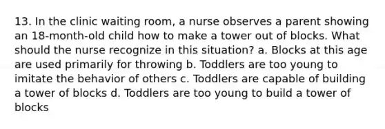 13. In the clinic waiting room, a nurse observes a parent showing an 18-month-old child how to make a tower out of blocks. What should the nurse recognize in this situation? a. Blocks at this age are used primarily for throwing b. Toddlers are too young to imitate the behavior of others c. Toddlers are capable of building a tower of blocks d. Toddlers are too young to build a tower of blocks