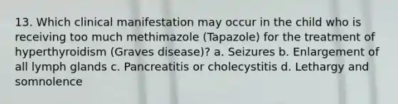 13. Which clinical manifestation may occur in the child who is receiving too much methimazole (Tapazole) for the treatment of hyperthyroidism (Graves disease)? a. Seizures b. Enlargement of all lymph glands c. Pancreatitis or cholecystitis d. Lethargy and somnolence