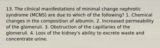 13. The clinical manifestations of minimal change nephrotic syndrome (MCNS) are due to which of the following? 1. Chemical changes in the composition of albumin. 2. Increased permeability of the glomeruli. 3. Obstruction of the capillaries of the glomeruli. 4. Loss of the kidney's ability to excrete waste and concentrate urine.