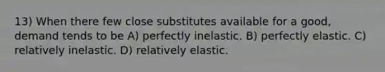 13) When there few close substitutes available for a good, demand tends to be A) perfectly inelastic. B) perfectly elastic. C) relatively inelastic. D) relatively elastic.