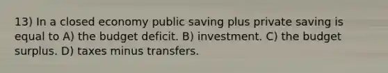 13) In a closed economy public saving plus private saving is equal to A) the budget deficit. B) investment. C) the budget surplus. D) taxes minus transfers.