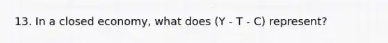 13. In a closed economy, what does (Y - T - C) represent?