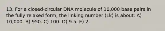 13. For a closed-circular DNA molecule of 10,000 base pairs in the fully relaxed form, the linking number (Lk) is about: A) 10,000. B) 950. C) 100. D) 9.5. E) 2.