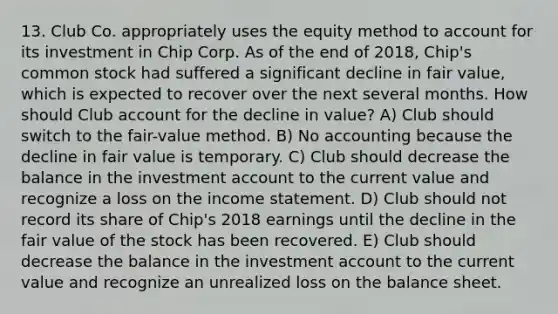 13. Club Co. appropriately uses the equity method to account for its investment in Chip Corp. As of the end of 2018, Chip's common stock had suffered a significant decline in fair value, which is expected to recover over the next several months. How should Club account for the decline in value? A) Club should switch to the fair-value method. B) No accounting because the decline in fair value is temporary. C) Club should decrease the balance in the investment account to the current value and recognize a loss on the income statement. D) Club should not record its share of Chip's 2018 earnings until the decline in the fair value of the stock has been recovered. E) Club should decrease the balance in the investment account to the current value and recognize an unrealized loss on the balance sheet.