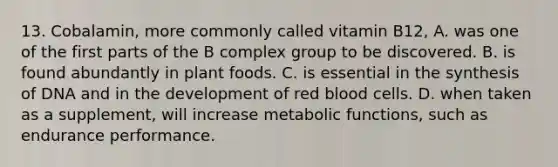 13. Cobalamin, more commonly called vitamin B12, A. was one of the first parts of the B complex group to be discovered. B. is found abundantly in plant foods. C. is essential in the synthesis of DNA and in the development of red blood cells. D. when taken as a supplement, will increase metabolic functions, such as endurance performance.