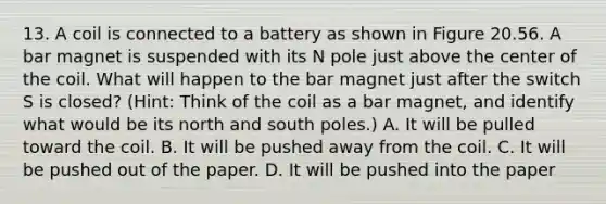 13. A coil is connected to a battery as shown in Figure 20.56. A bar magnet is suspended with its N pole just above the center of the coil. What will happen to the bar magnet just after the switch S is closed? (Hint: Think of the coil as a bar magnet, and identify what would be its north and south poles.) A. It will be pulled toward the coil. B. It will be pushed away from the coil. C. It will be pushed out of the paper. D. It will be pushed into the paper