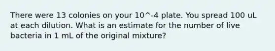 There were 13 colonies on your 10^-4 plate. You spread 100 uL at each dilution. What is an estimate for the number of live bacteria in 1 mL of the original mixture?