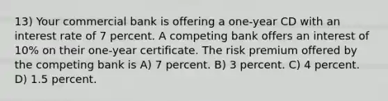 13) Your commercial bank is offering a one-year CD with an interest rate of 7 percent. A competing bank offers an interest of 10% on their one-year certificate. The risk premium offered by the competing bank is A) 7 percent. B) 3 percent. C) 4 percent. D) 1.5 percent.