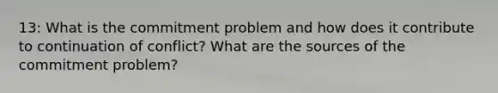 13: What is the commitment problem and how does it contribute to continuation of conflict? What are the sources of the commitment problem?