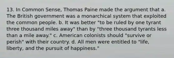 13. In Common Sense, Thomas Paine made the argument that a. The British government was a monarchical system that exploited the common people. b. It was better "to be ruled by one tyrant three thousand miles away" than by "three thousand tyrants less than a mile away." c. American colonists should "survive or perish" with their country. d. All men were entitled to "life, liberty, and the pursuit of happiness."