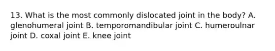 13. What is the most commonly dislocated joint in the body? A. glenohumeral joint B. temporomandibular joint C. humeroulnar joint D. coxal joint E. knee joint