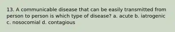 13. A communicable disease that can be easily transmitted from person to person is which type of disease? a. acute b. iatrogenic c. nosocomial d. contagious