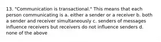 13. "Communication is transactional." This means that each person communicating is a. either a sender or a receiver b. both a sender and receiver simultaneously c. senders of messages influence receivers but receivers do not influence senders d. none of the above