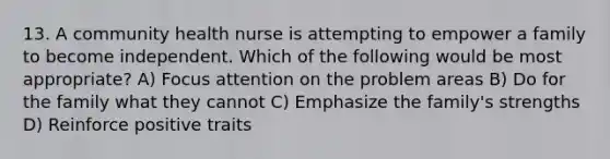 13. A community health nurse is attempting to empower a family to become independent. Which of the following would be most appropriate? A) Focus attention on the problem areas B) Do for the family what they cannot C) Emphasize the family's strengths D) Reinforce positive traits