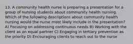 13. A community health nurse is preparing a presentation for a group of nursing students about community health nursing. Which of the following descriptions about community health nursing would the nurse most likely include in the presentation? A) Focusing on addressing continuous needs B) Working with the client as an equal partner C) Engaging in tertiary prevention as the priority D) Encouraging clients to reach out to the nurse