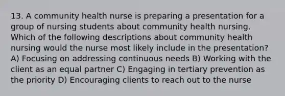 13. A community health nurse is preparing a presentation for a group of nursing students about community health nursing. Which of the following descriptions about community health nursing would the nurse most likely include in the presentation? A) Focusing on addressing continuous needs B) Working with the client as an equal partner C) Engaging in tertiary prevention as the priority D) Encouraging clients to reach out to the nurse