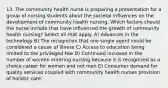 13. The community health nurse is preparing a presentation for a group of nursing students about the societal influences on the development of community health nursing. Which factors should the nurse include that have influenced the growth of community health nursing? Select all that apply. A) Advances in the technology B) The recognition that one single agent could be considered a cause of illness C) Access to education being limited to the privileged few D) Continued increase in the number of women entering nursing because it is recognized as a choice career for women and not men E) Consumer demand for quality services coupled with community health nurses provision of holistic care