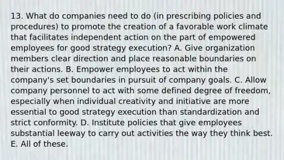 13. What do companies need to do (in prescribing policies and procedures) to promote the creation of a favorable work climate that facilitates independent action on the part of empowered employees for good strategy execution? A. Give organization members clear direction and place reasonable boundaries on their actions. B. Empower employees to act within the company's set boundaries in pursuit of company goals. C. Allow company personnel to act with some defined degree of freedom, especially when individual creativity and initiative are more essential to good strategy execution than standardization and strict conformity. D. Institute policies that give employees substantial leeway to carry out activities the way they think best. E. All of these.