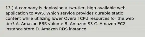 13.) A company is deploying a two-tier, high available web application to AWS. Which service provides durable static content while utilizing lower Overall CPU resources for the web tier? A. Amazon EBS volume B. Amazon S3 C. Amazon EC2 instance store D. Amazon RDS instance