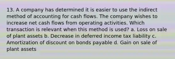 13. A company has determined it is easier to use the indirect method of accounting for cash flows. The company wishes to increase net cash flows from operating activities. Which transaction is relevant when this method is used? a. Loss on sale of plant assets b. Decrease in deferred income tax liability c. Amortization of discount on bonds payable d. Gain on sale of plant assets