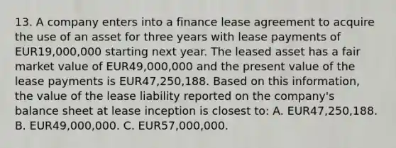 13. A company enters into a finance lease agreement to acquire the use of an asset for three years with lease payments of EUR19,000,000 starting next year. The leased asset has a fair market value of EUR49,000,000 and the present value of the lease payments is EUR47,250,188. Based on this information, the value of the lease liability reported on the company's balance sheet at lease inception is closest to: A. EUR47,250,188. B. EUR49,000,000. C. EUR57,000,000.