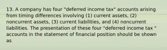 13. A company has four "deferred income tax" accounts arising from timing differences involving (1) current assets, (2) noncurrent assets, (3) current liabilities, and (4) noncurrent liabilities. The presentation of these four "deferred income tax " accounts in the statement of financial position should be shown as