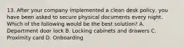 13. After your company implemented a clean desk policy, you have been asked to secure physical documents every night. Which of the following would be the best solution? A. Department door lock B. Locking cabinets and drawers C. Proximity card D. Onboarding