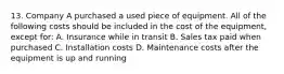 13. Company A purchased a used piece of equipment. All of the following costs should be included in the cost of the equipment, except for: A. Insurance while in transit B. Sales tax paid when purchased C. Installation costs D. Maintenance costs after the equipment is up and running