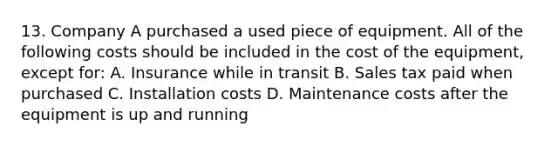 13. Company A purchased a used piece of equipment. All of the following costs should be included in the cost of the equipment, except for: A. Insurance while in transit B. Sales tax paid when purchased C. Installation costs D. Maintenance costs after the equipment is up and running