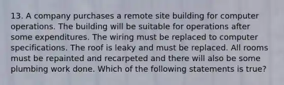 13. A company purchases a remote site building for computer operations. The building will be suitable for operations after some expenditures. The wiring must be replaced to computer specifications. The roof is leaky and must be replaced. All rooms must be repainted and recarpeted and there will also be some plumbing work done. Which of the following statements is true?