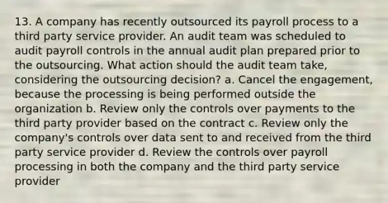 13. A company has recently outsourced its payroll process to a third party service provider. An audit team was scheduled to audit payroll controls in the annual audit plan prepared prior to the outsourcing. What action should the audit team take, considering the outsourcing decision? a. Cancel the engagement, because the processing is being performed outside the organization b. Review only the controls over payments to the third party provider based on the contract c. Review only the company's controls over data sent to and received from the third party service provider d. Review the controls over payroll processing in both the company and the third party service provider