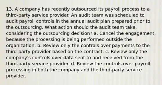 13. A company has recently outsourced its payroll process to a third-party service provider. An audit team was scheduled to audit payroll controls in the annual audit plan prepared prior to the outsourcing. What action should the audit team take, considering the outsourcing decision? a. Cancel the engagement, because the processing is being performed outside the organization. b. Review only the controls over payments to the third-party provider based on the contract. c. Review only the company's controls over data sent to and received from the third-party service provider. d. Review the controls over payroll processing in both the company and the third-party service provider.