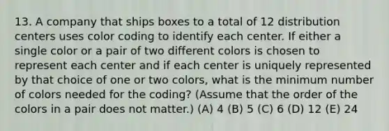 13. A company that ships boxes to a total of 12 distribution centers uses color coding to identify each center. If either a single color or a pair of two different colors is chosen to represent each center and if each center is uniquely represented by that choice of one or two colors, what is the minimum number of colors needed for the coding? (Assume that the order of the colors in a pair does not matter.) (A) 4 (B) 5 (C) 6 (D) 12 (E) 24