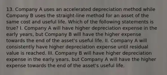 13. Company A uses an accelerated depreciation method while Company B uses the straight-line method for an asset of the same cost and useful life. Which of the following statements is true? I. Company A will have higher depreciation expense in the early years, but Company B will have the higher expense towards the end of the asset's useful life. II. Company A will consistently have higher depreciation expense until residual value is reached. III. Company B will have higher depreciation expense in the early years, but Company A will have the higher expense towards the end of the asset's useful life.