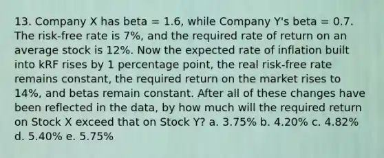 13. Company X has beta = 1.6, while Company Y's beta = 0.7. The risk-free rate is 7%, and the required rate of return on an average stock is 12%. Now the expected rate of inflation built into kRF rises by 1 percentage point, the real risk-free rate remains constant, the required return on the market rises to 14%, and betas remain constant. After all of these changes have been reflected in the data, by how much will the required return on Stock X exceed that on Stock Y? a. 3.75% b. 4.20% c. 4.82% d. 5.40% e. 5.75%