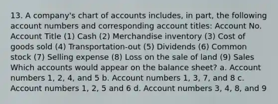 13. A company's chart of accounts includes, in part, the following account numbers and corresponding account titles: Account No. Account Title (1) Cash (2) Merchandise inventory (3) Cost of goods sold (4) Transportation-out (5) Dividends (6) Common stock (7) Selling expense (8) Loss on the sale of land (9) Sales Which accounts would appear on the balance sheet? a. Account numbers 1, 2, 4, and 5 b. Account numbers 1, 3, 7, and 8 c. Account numbers 1, 2, 5 and 6 d. Account numbers 3, 4, 8, and 9